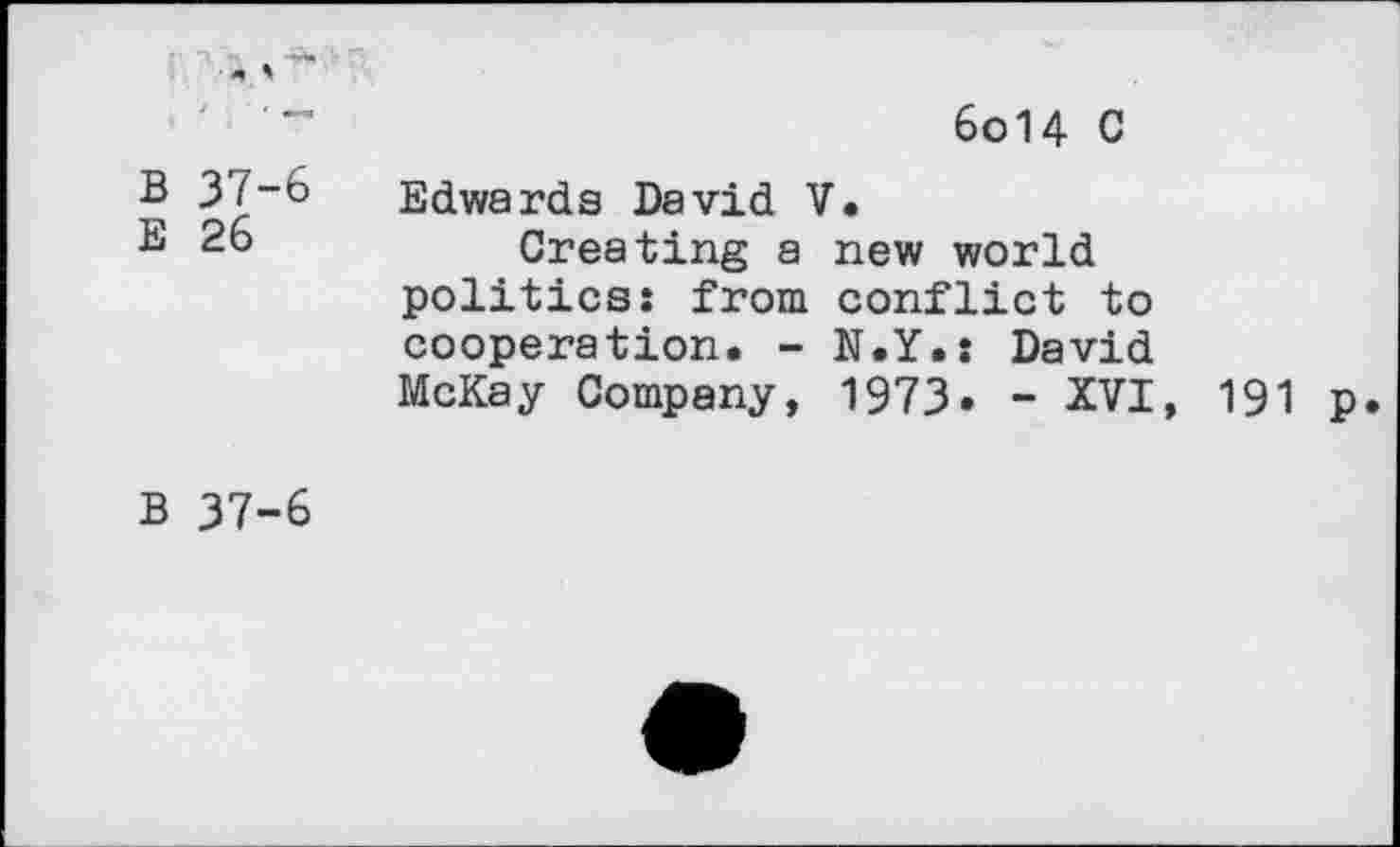 ﻿6o14 C
B 37-6
E 26
Edwards David V.
Creating a new world politics: from conflict to cooperation. - N.Y.: David McKay Company, 1973* - XVI, 191 p
B 37-6